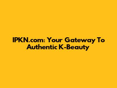 IPKN.com: Your Gateway To Authentic K-Beauty