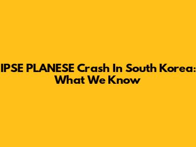 IPSE PLANESE Crash In South Korea: What We Know
