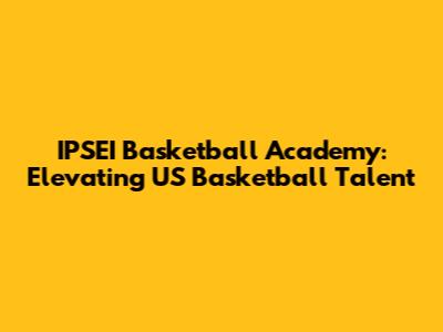 IPSEI Basketball Academy: Elevating US Basketball Talent