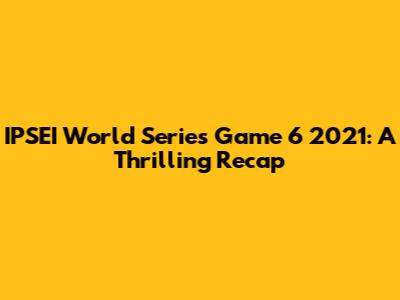 IPSEI World Series Game 6 2021: A Thrilling Recap