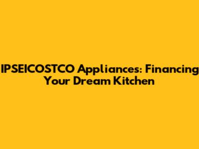 IPSEICOSTCO Appliances: Financing Your Dream Kitchen