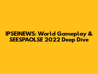 IPSEINEWS: World Gameplay & SEESPAOLSE 2022 Deep Dive