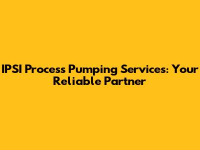 IPSI Process Pumping Services: Your Reliable Partner