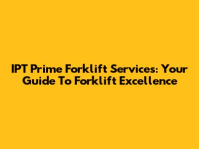 IPT Prime Forklift Services: Your Guide To Forklift Excellence