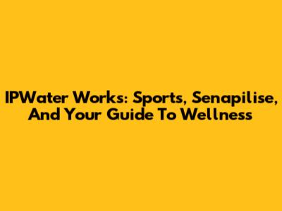 IPWater Works: Sports, Senapilise, And Your Guide To Wellness