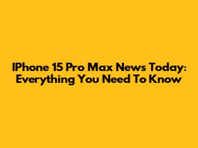 IPhone 15 Pro Max News Today: Everything You Need To Know