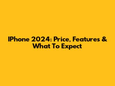 IPhone 2024: Price, Features & What To Expect
