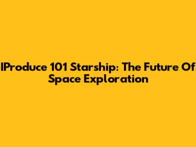 IProduce 101 Starship: The Future Of Space Exploration