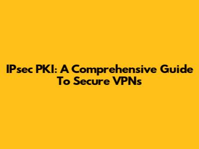 IPsec PKI: A Comprehensive Guide To Secure VPNs