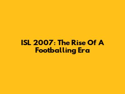 ISL 2007: The Rise Of A Footballing Era