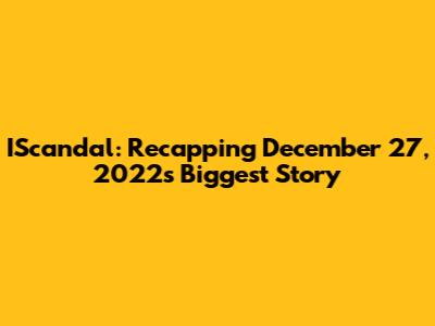 IScandal: Recapping December 27, 2022's Biggest Story
