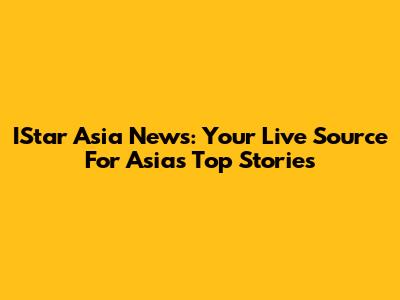 IStar Asia News: Your Live Source For Asia's Top Stories