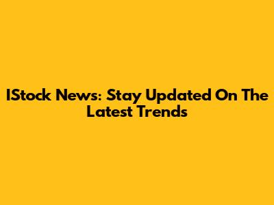IStock News: Stay Updated On The Latest Trends