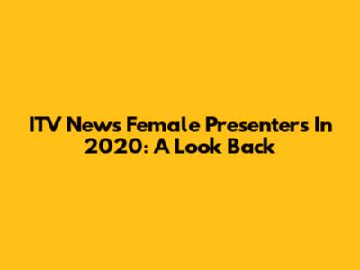 ITV News Female Presenters In 2020: A Look Back