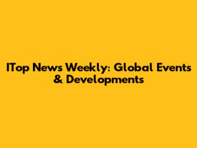 ITop News Weekly: Global Events & Developments
