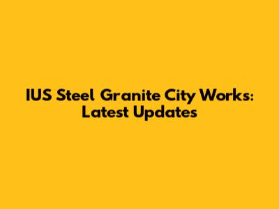 IUS Steel Granite City Works: Latest Updates