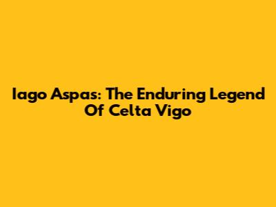 Iago Aspas: The Enduring Legend Of Celta Vigo