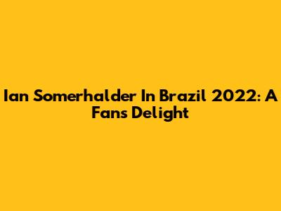 Ian Somerhalder In Brazil 2022: A Fan's Delight