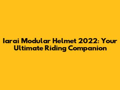 Iarai Modular Helmet 2022: Your Ultimate Riding Companion