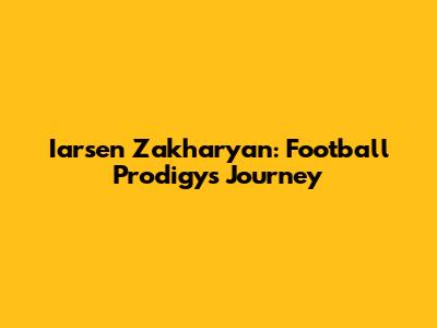 Iarsen Zakharyan: Football Prodigy's Journey