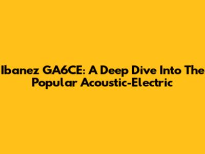 Ibanez GA6CE: A Deep Dive Into The Popular Acoustic-Electric