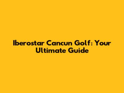 Iberostar Cancun Golf: Your Ultimate Guide