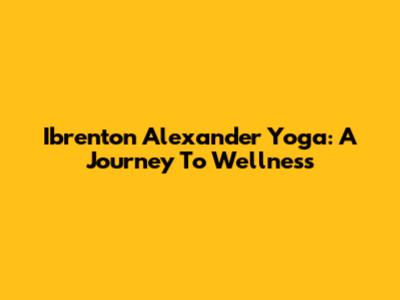 Ibrenton Alexander Yoga: A Journey To Wellness