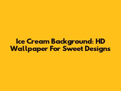 Ice Cream Background: HD Wallpaper For Sweet Designs