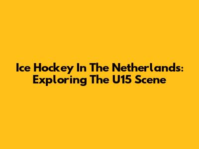 Ice Hockey In The Netherlands: Exploring The U15 Scene