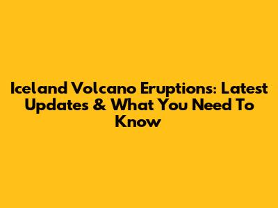 Iceland Volcano Eruptions: Latest Updates & What You Need To Know