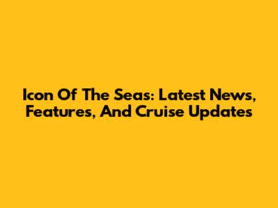 Icon Of The Seas: Latest News, Features, And Cruise Updates