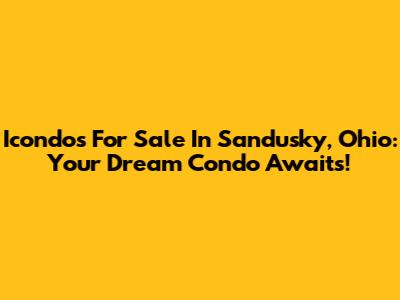 Icondos For Sale In Sandusky, Ohio: Your Dream Condo Awaits!