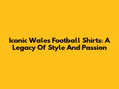 Iconic Wales Football Shirts: A Legacy Of Style And Passion