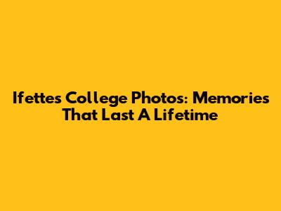 Ifettes College Photos: Memories That Last A Lifetime
