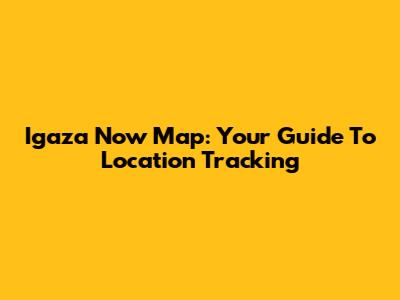 Igaza Now Map: Your Guide To Location Tracking