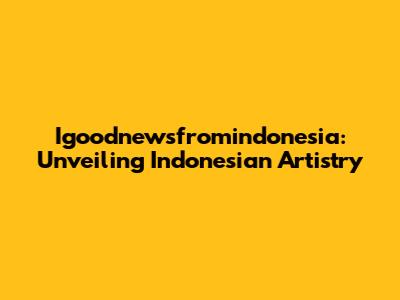 Igoodnewsfromindonesia: Unveiling Indonesian Artistry