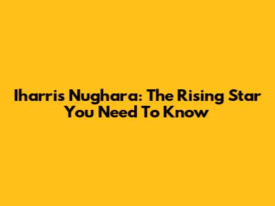 Iharris Nughara: The Rising Star You Need To Know