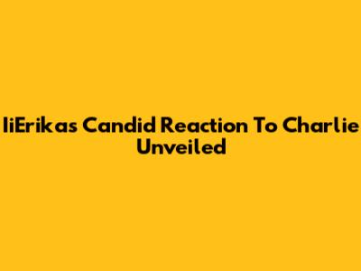 IiErika's Candid Reaction To Charlie Unveiled