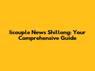 Iicouple News Shillong: Your Comprehensive Guide