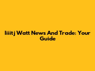 Iiiitj Watt News And Trade: Your Guide