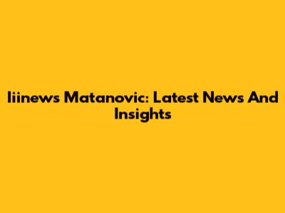 Iiinews Matanovic: Latest News And Insights