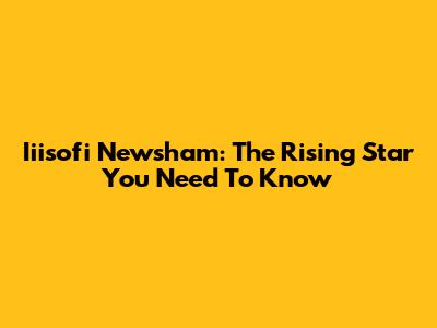 Iiisofi Newsham: The Rising Star You Need To Know