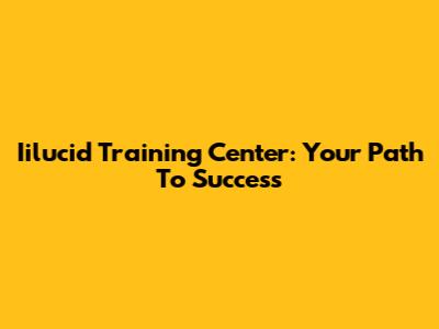 Iilucid Training Center: Your Path To Success