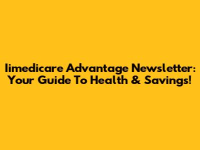 Iimedicare Advantage Newsletter: Your Guide To Health & Savings!