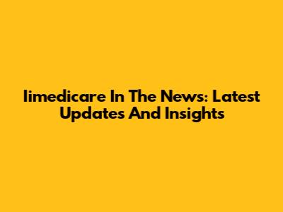 Iimedicare In The News: Latest Updates And Insights