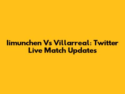 Iimunchen Vs Villarreal: Twitter Live Match Updates