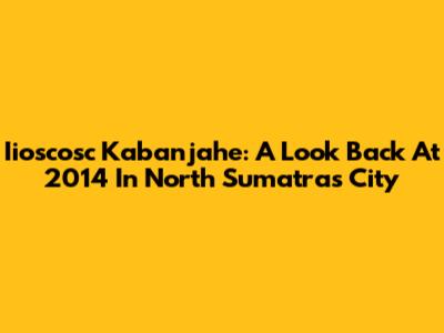 Iioscosc Kabanjahe: A Look Back At 2014 In North Sumatra's City