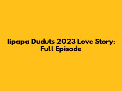 Iipapa Dudut's 2023 Love Story: Full Episode