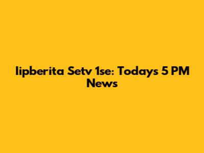 Iipberita Setv 1se: Today's 5 PM News