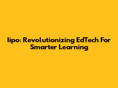 Iipo: Revolutionizing EdTech For Smarter Learning
